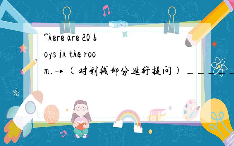 There are 20 boys in the room.→ (对划线部分进行提问) _____ _______in the room?There is a bag .(对 behind the chair划线部分进行提问) _____ _____ _____ _____ _____ behind the chair?