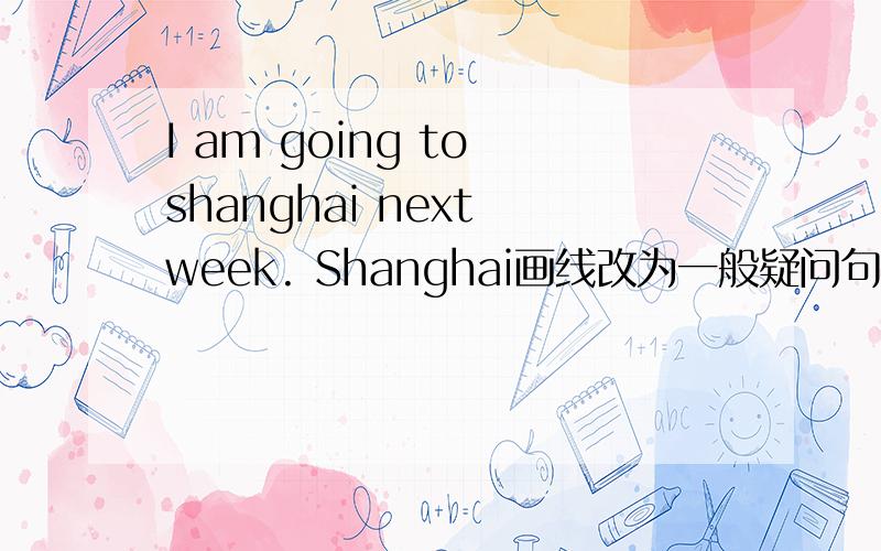 I am going to shanghai next week. Shanghai画线改为一般疑问句
