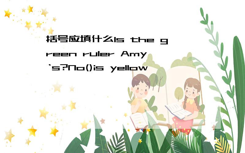 括号应填什么Is the green ruler Amy‘s?No()is yellow