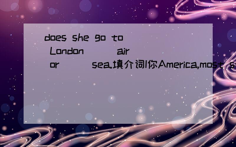 does she go to London ( )air or ( )sea.填介词I你America,most students goto school （）the school bus