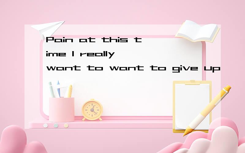 Pain at this time I really 'want to want to give up,' This is why it