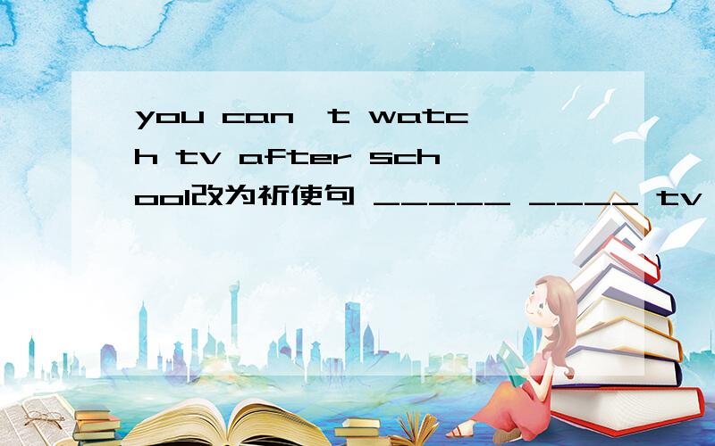 you can`t watch tv after school改为祈使句 _____ ____ tv afterschool