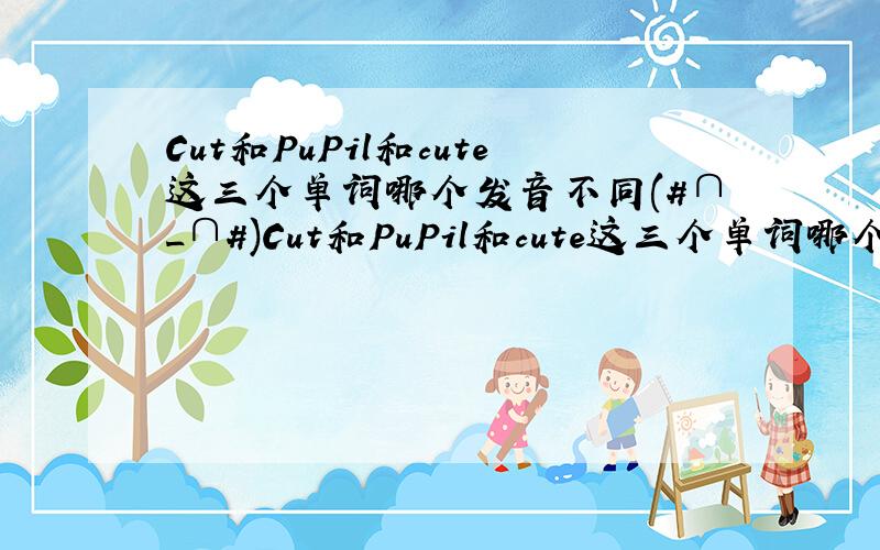 Cut和PuPil和cute这三个单词哪个发音不同(#∩_∩#)Cut和PuPil和cute这三个单词哪个发音不同(#∩_∩#)Cut和PuPil和cute这三个单词哪个发音不同(#∩_∩#)Cut和PuPil和cute这三个单词哪个发音不同(#∩_∩#)Cu