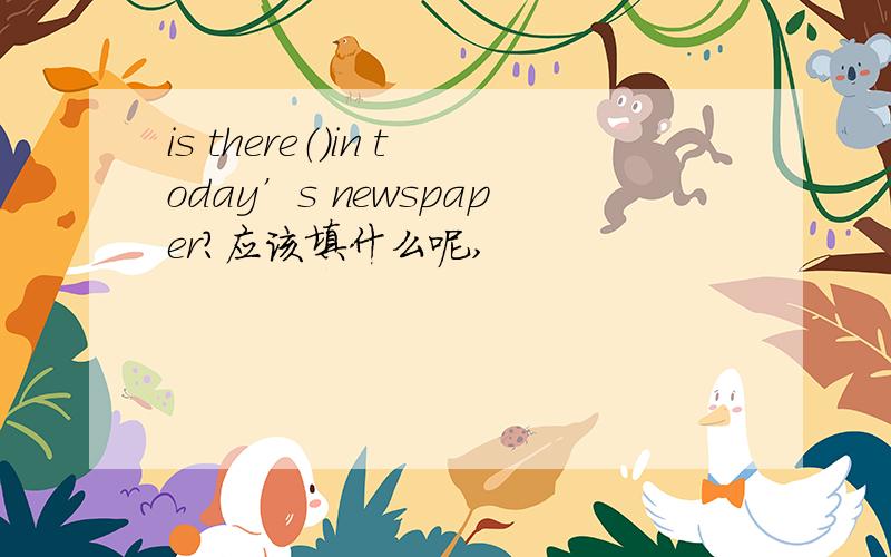 is there（）in today’s newspaper?应该填什么呢,