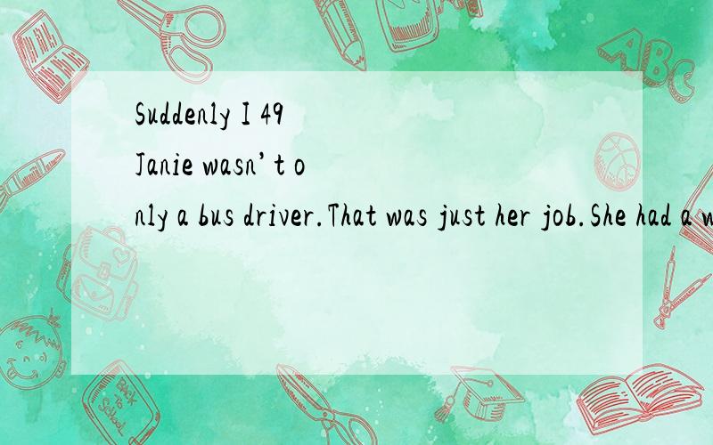 Suddenly I 49 Janie wasn’t only a bus driver.That was just her job.She had a whole world of 50 and concerns,too.I suddenly felt very selfish(自私).I realized I had only thought of people as far as what their purposes were in my life.I paid no 51