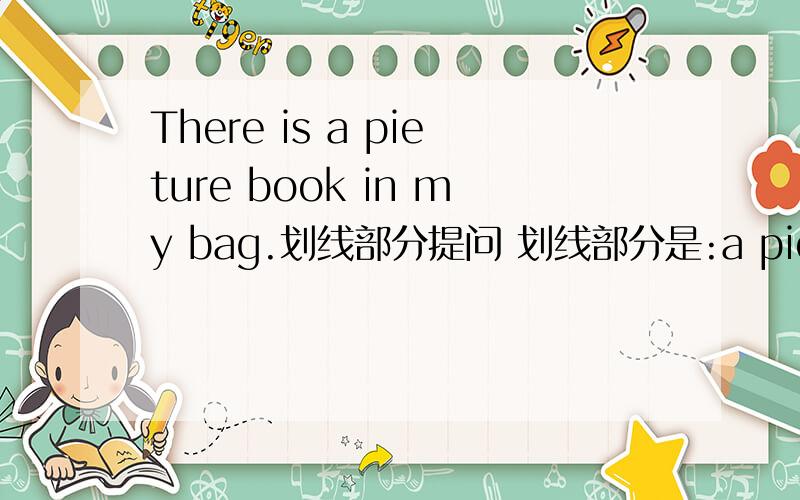 There is a pieture book in my bag.划线部分提问 划线部分是:a pieture book