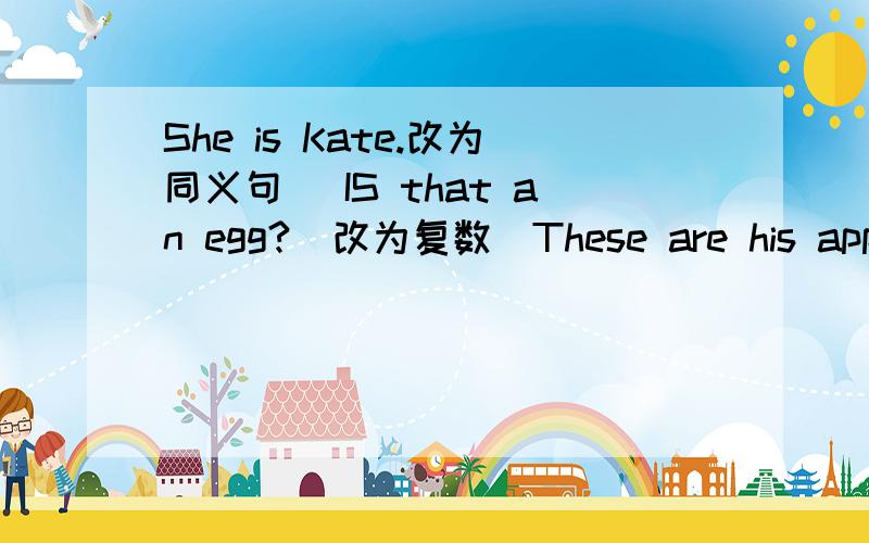She is Kate.改为同义句） IS that an egg?(改为复数）These are his apples.(改为一般疑问句并做肯定回There are some American friends in our school.（变为一般疑问句）