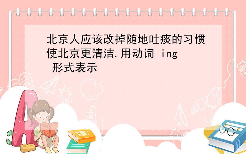 北京人应该改掉随地吐痰的习惯使北京更清洁.用动词 ing 形式表示