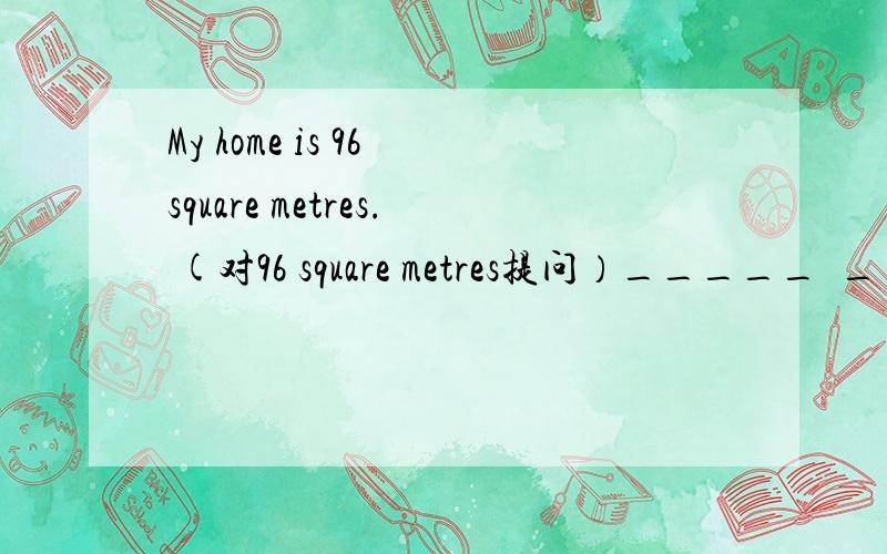My home is 96 square metres. (对96 square metres提问）_____  _____ is your home?