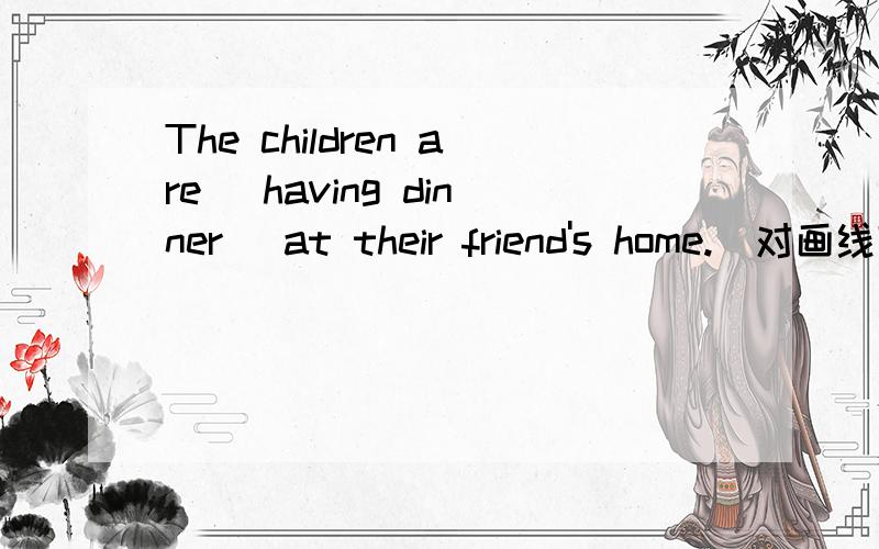 The children are (having dinner) at their friend's home.(对画线部分提问）（） （） the children （）at their friend's home?
