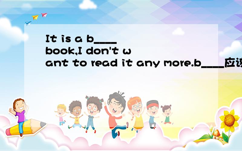 It is a b____ book,I don't want to read it any more.b____应该填什么?句子意思明白,不知b____应给填什么?