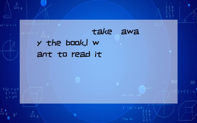 _____(take)away the book.I want to read it