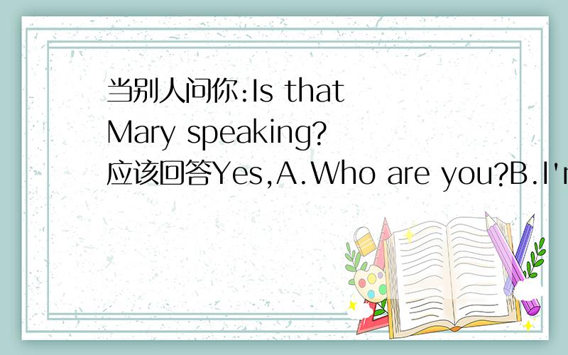 当别人问你:Is that Mary speaking?应该回答Yes,A.Who are you?B.I'm here.C.Who's that.D.What's your neam?
