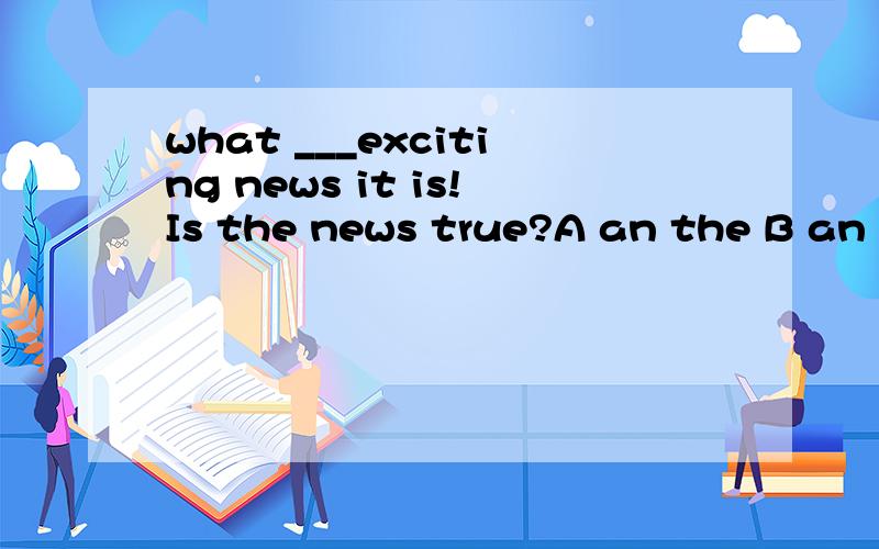 what ___exciting news it is!Is the news true?A an the B an a C /the 如果news改为其他可数名次呢