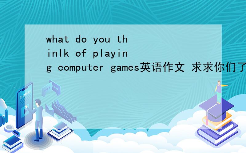 what do you thinlk of playing computer games英语作文 求求你们了 今晚之前要 好的一定加分