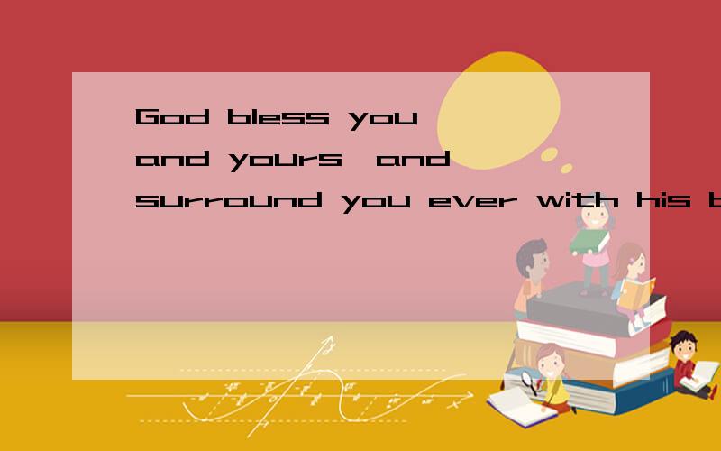 God bless you and yours,and surround you ever with his blessing.