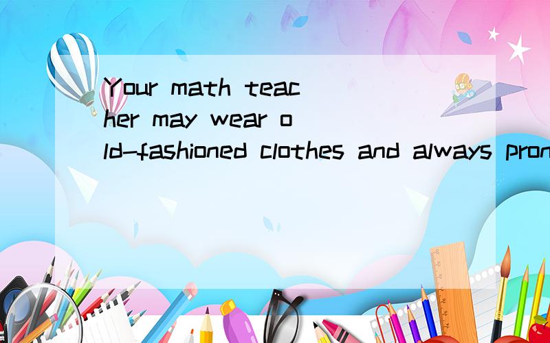Your math teacher may wear old-fashioned clothes and always pronounce your name wrongly.Your English teacher may love to start classes with tests.Perhaps it is hard f 1 you to accept these.But they eat pizza,go to movies and enjoy sports at weekends,