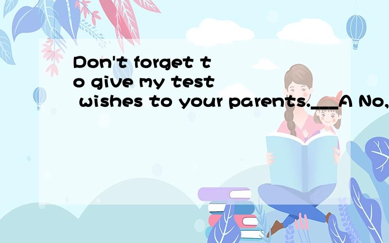 Don't forget to give my test wishes to your parents.___A No,i won'tB Ok,I willC Yes,I won'tD Yes,I do