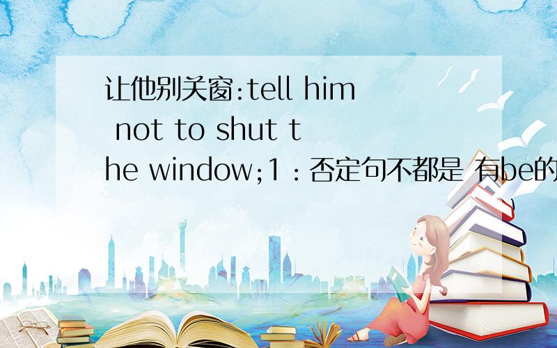 让他别关窗:tell him not to shut the window;1：否定句不都是 有be的话就是be+not 没有be就是 do not的吗?为什么这边这个不定式可以直接加not 2：tell 我记得好像是要动名词开头的 这边为什么不用呀?