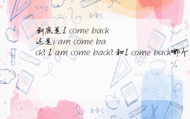 到底是I come back还是i am come back?I am come back?和I come back哪个是正确的?