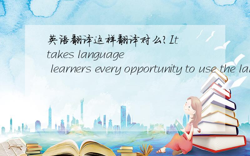 英语翻译这样翻译对么?It takes language learners every opportunity to use the language.另外language前面一定要加the 为什么?