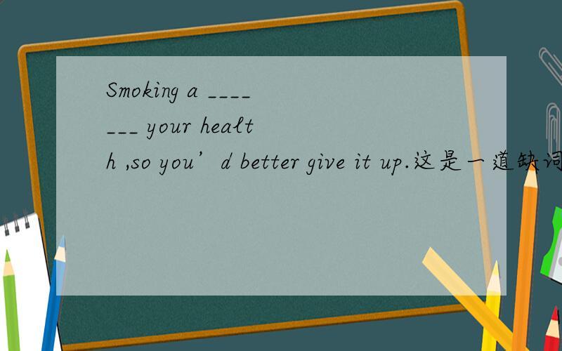 Smoking a _______ your health ,so you’d better give it up.这是一道缺词填空
