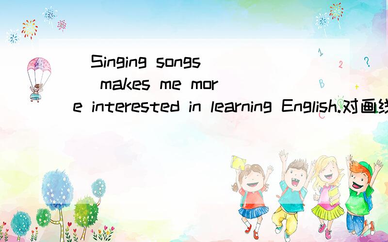 (Singing songs) makes me more interested in learning English.对画线部分提问_______ ________ _______ more interested in ______ English.