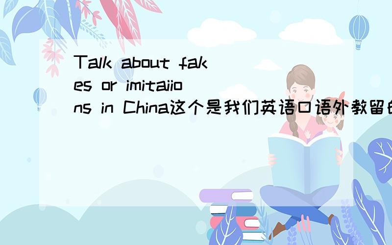 Talk about fakes or imitaiions in China这个是我们英语口语外教留的考试题目,要求口述2分钟,内容最好简单易懂,麻烦各路英语大侠多多出手相助.重赏!这个就是一个简单的口语练习,主要是看自己对chi