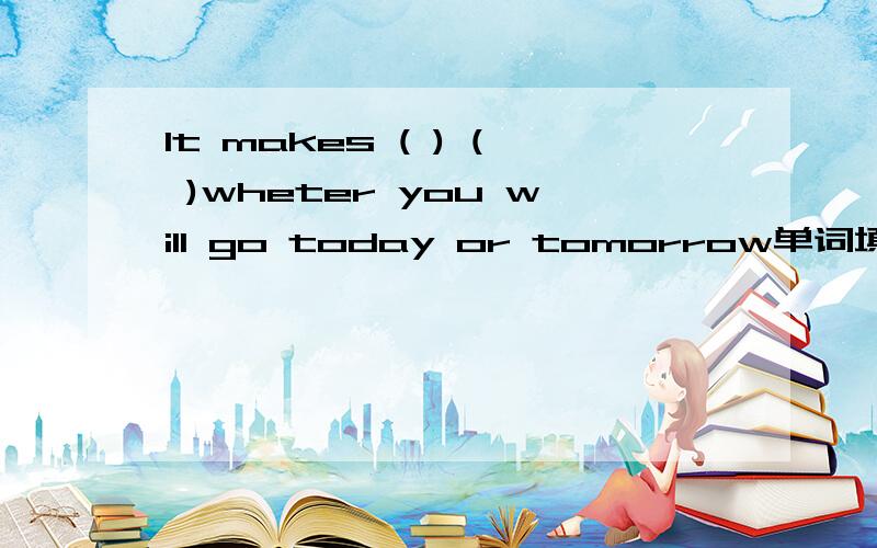 It makes ( ) ( )wheter you will go today or tomorrow单词填空（每个括号一个单词）,