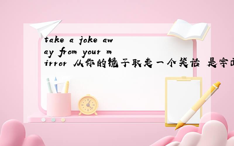 take a joke away from your mirror 从你的镜子取走一个笑话 是字面上的翻译.我想知道它到底要表达的意思是什么@__@