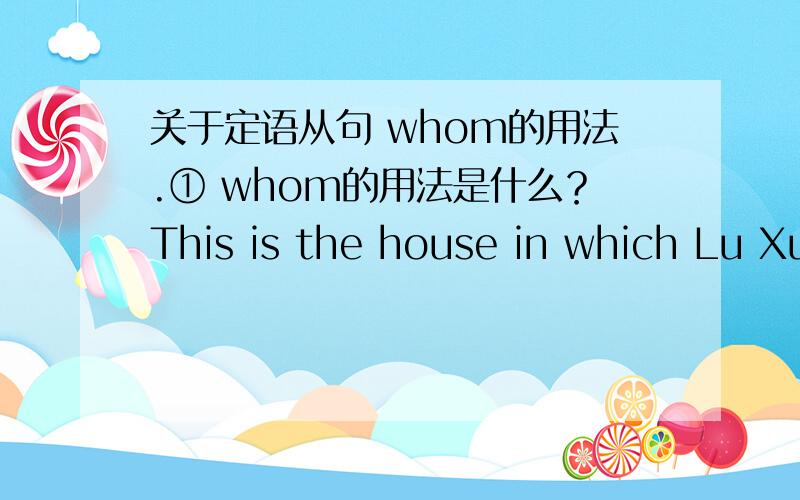 关于定语从句 whom的用法.① whom的用法是什么？This is the house in which Lu Xun once lived。（原句，我不懂什么时候要加介词 我什么时候知道要加 什么时候不加）为什么上面的例句不能是：This is th