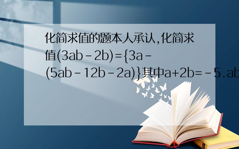 化简求值的题本人承认,化简求值(3ab-2b)={3a-(5ab-12b-2a)}其中a+2b=-5.ab=-35（x-2y)^2+(x-2y)-3(x-2y)-(2y-x)^2.其中x=1,y=3/4(3ab-2b)+{3a-(5ab-12b-2a)}其中a+2b=-5.ab=-3
