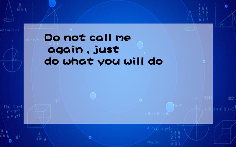 Do not call me again , just do what you will do