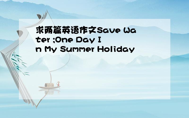 求两篇英语作文Save Water ;One Day In My Summer Holiday