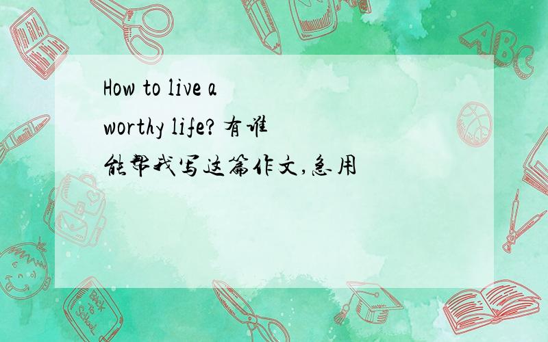 How to live a worthy life?有谁能帮我写这篇作文,急用