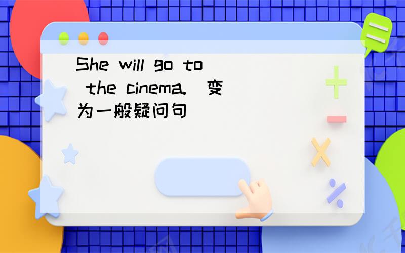 She will go to the cinema.（变为一般疑问句）