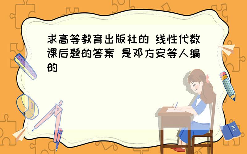 求高等教育出版社的 线性代数课后题的答案 是邓方安等人编的