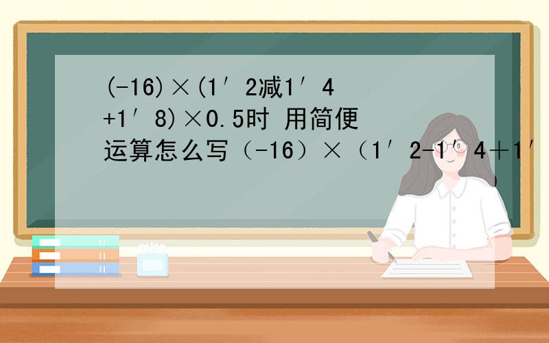 (-16)×(1′2减1′4+1′8)×0.5时 用简便运算怎么写（-16）×（1′2-1′4＋1′8）×0.5时 怎么简便运算