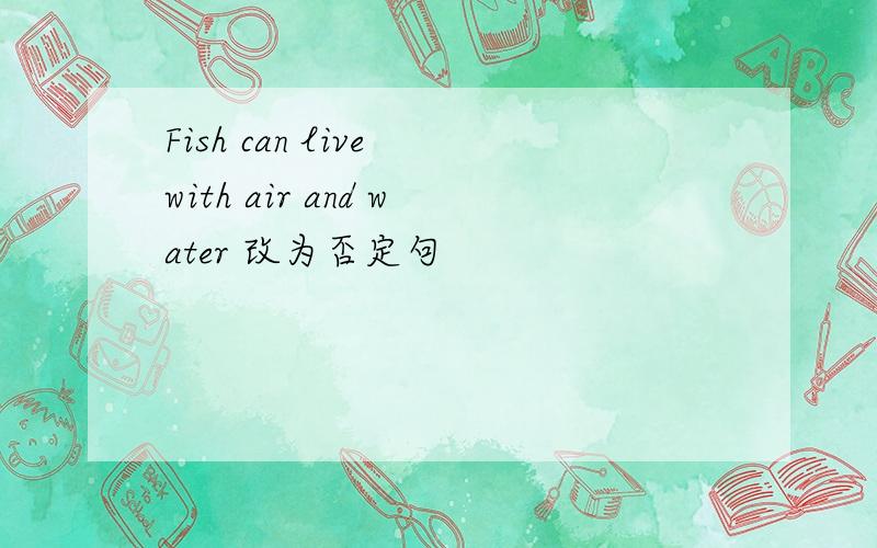 Fish can live with air and water 改为否定句