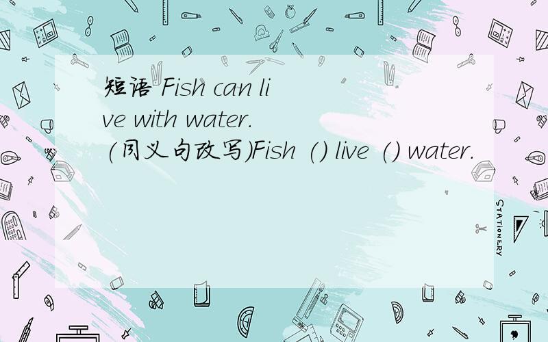 短语 Fish can live with water.(同义句改写)Fish () live () water.