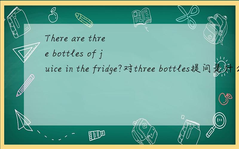 There are three bottles of juice in the fridge?对three bottles提问是什么