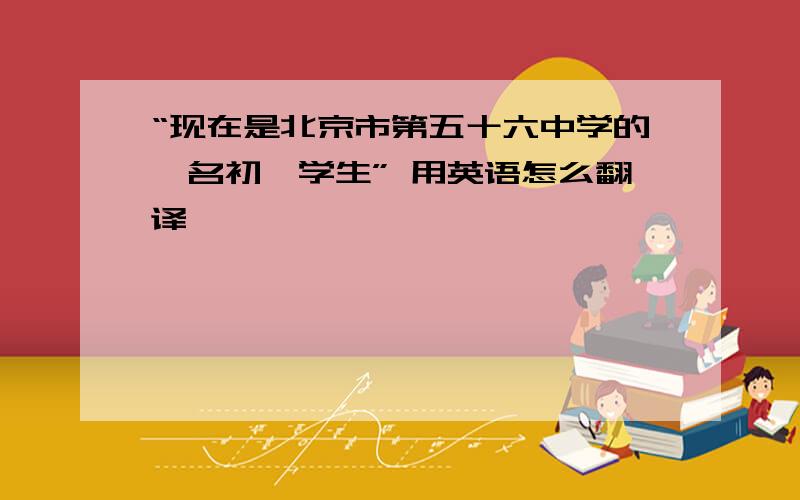 “现在是北京市第五十六中学的一名初一学生” 用英语怎么翻译