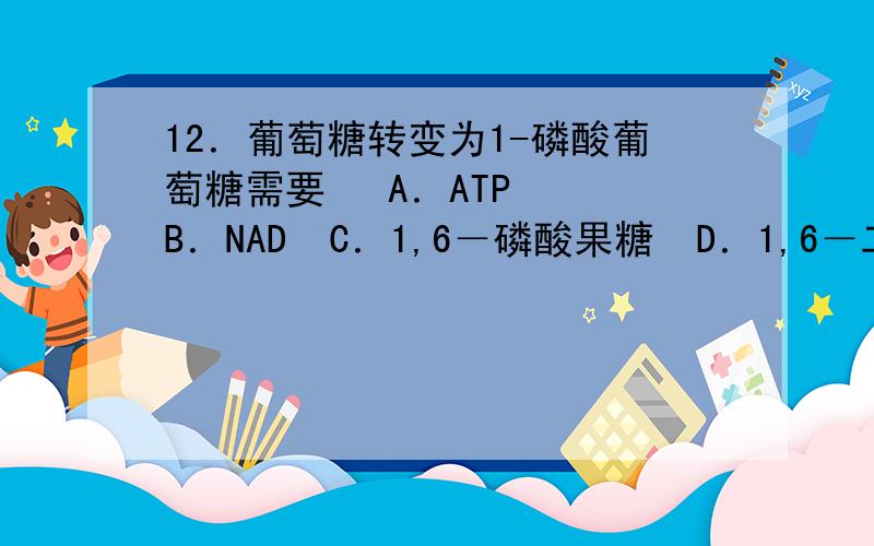 12．葡萄糖转变为1-磷酸葡萄糖需要   A．ATP  B．NAD  C．1,6－磷酸果糖  D．1,6－二磷酸葡萄糖请解释