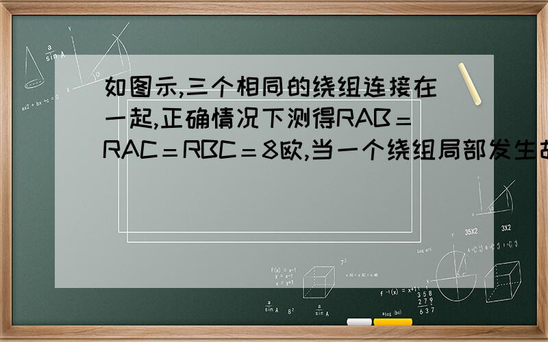 如图示,三个相同的绕组连接在一起,正确情况下测得RAB＝RAC＝RBC＝8欧,当一个绕组局部发生故障后,测得RAB＝RAC＝7.2欧,RBC＝4.8欧,问故障发生在哪个绕组?发生故障后,这个绕组阻值为多大?