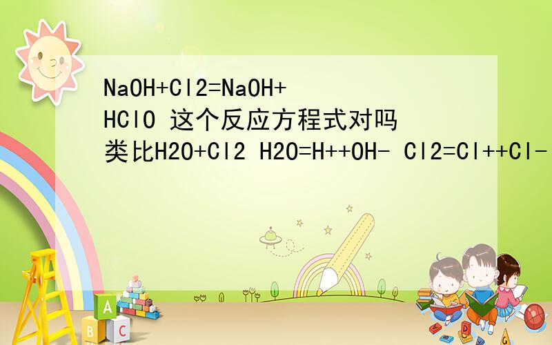 NaOH+Cl2=NaOH+HClO 这个反应方程式对吗类比H2O+Cl2 H2O=H++OH- Cl2=Cl++Cl- H+结合Cl- OH-结合Cl+NaOH与Cl2物质的量的比不一定是2：