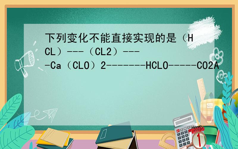下列变化不能直接实现的是（HCL）---（CL2）----Ca（CLO）2-------HCLO-----CO2A　　HCL－－CL2B　　CL2－－Ca（CLO）2C　　Ca（CLO）2－－HClOD　　HCLO－－－CO2