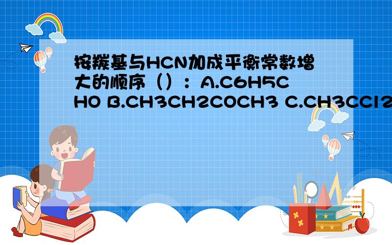 按羰基与HCN加成平衡常数增大的顺序（）：A.C6H5CHO B.CH3CH2COCH3 C.CH3CCl2CHO D.CH3CH2CHO按羰基与HCN加成平衡常数增大的顺序（）：A.C6H5CHO B.CH3CH2COCH3 C.CH3CCl2CHO D.CH3CH2CHO