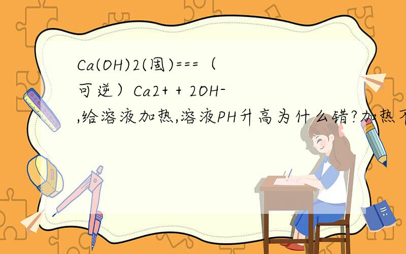 Ca(OH)2(固)===（可逆）Ca2+ + 2OH-,给溶液加热,溶液PH升高为什么错?加热不是正向移动吗?OH的浓度会增大,H的浓度会减小,那么PH会增大,为什么错?第2个问题：25度时,水电离的C（H+）=10^(-14)mol/l的溶