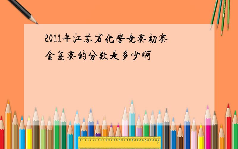 2011年江苏省化学竞赛初赛金复赛的分数是多少啊