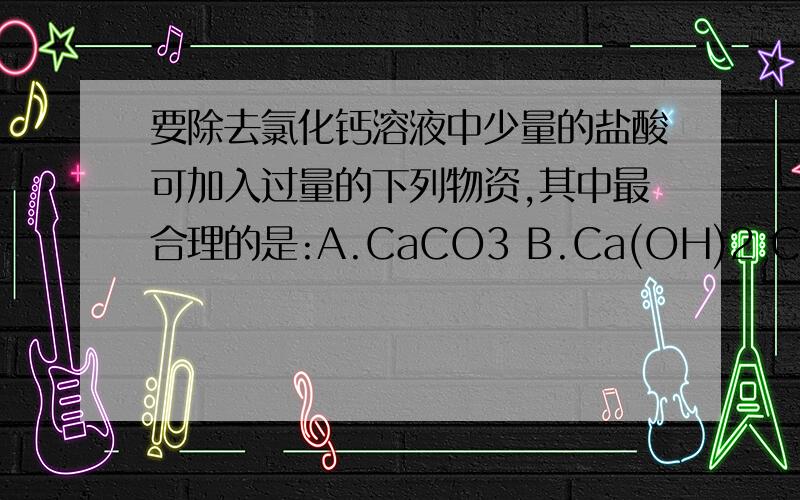 要除去氯化钙溶液中少量的盐酸可加入过量的下列物资,其中最合理的是:A.CaCO3 B.Ca(OH)2 C.CaO D.AgNOD.是AgNO3